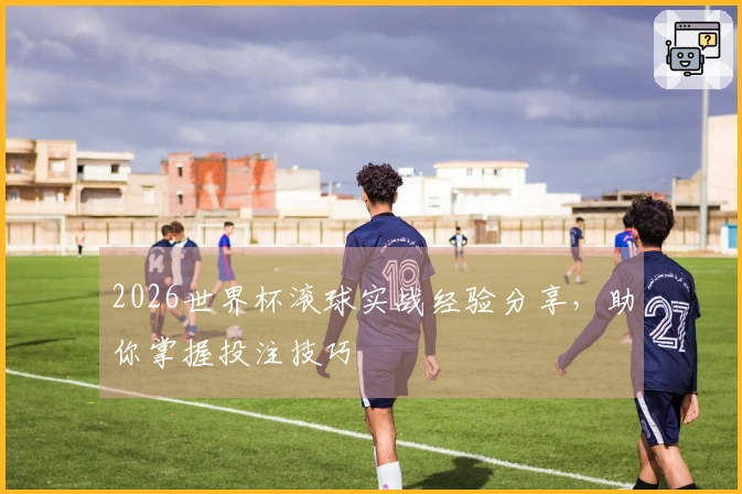 2026世界杯滚球实战经验分享，助你掌握投注技巧